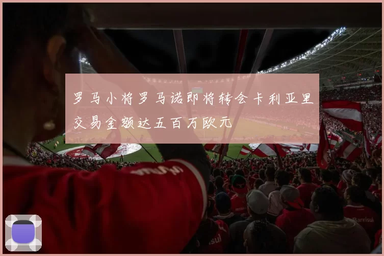 罗马小将罗马诺即将转会卡利亚里交易金额达五百万欧元