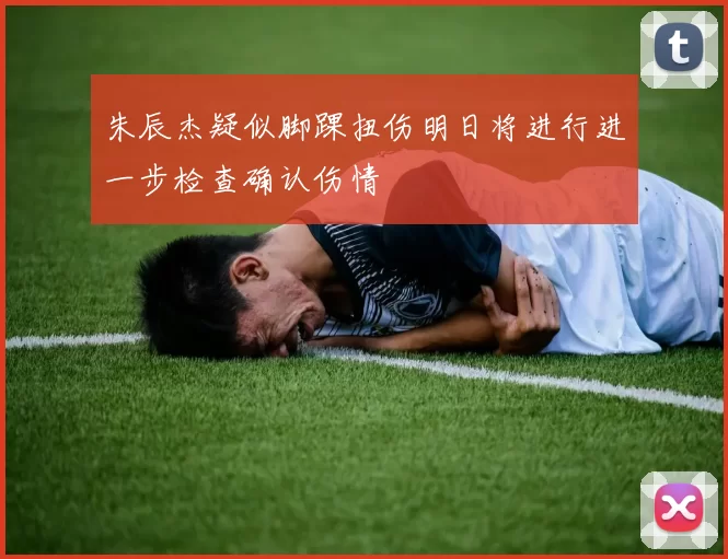 朱辰杰疑似脚踝扭伤明日将进行进一步检查确认伤情