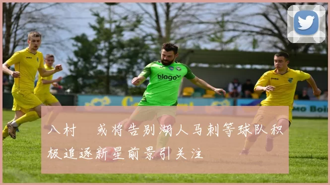 八村塁或将告别湖人马刺等球队积极追逐新星前景引关注