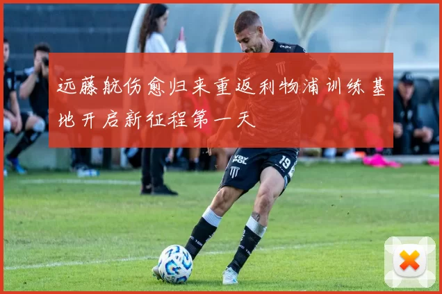 远藤航伤愈归来重返利物浦训练基地开启新征程第一天