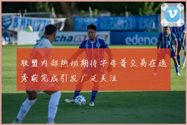 联盟内部热切期待字母哥交易在选秀前完成引发广泛关注