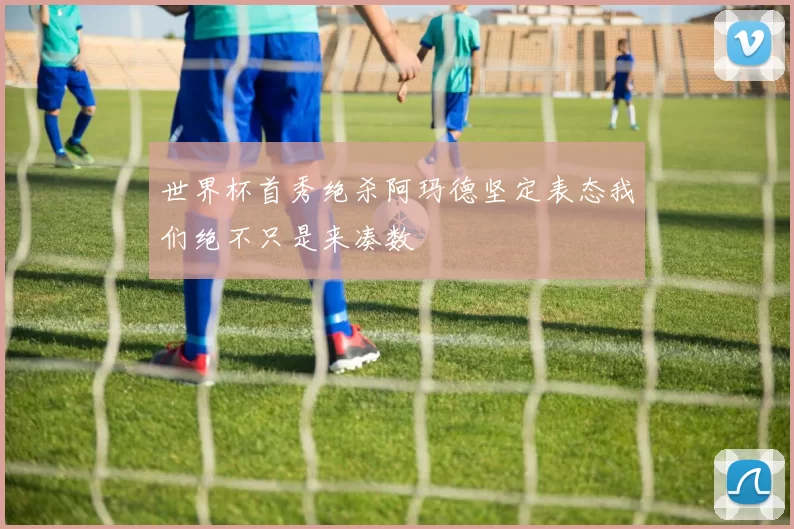 世界杯首秀绝杀阿玛德坚定表态我们绝不只是来凑数